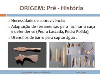  Necessidade de sobrevivência;
 Adaptação de ferramentas para facilitar a caça
e defender-se (Pedra Lascada, Pedra Polida);
 Utensílios de barro para captar água .
ORIGEM: Pré - História
06/03/2017Ergonomia: Contexto Histórico
 