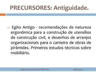 PRECURSORES: Antiguidade.
 Egito Antigo - recomendações de natureza
ergonômica para a construção de utensílios
de construção civil, e desenhos de arranjos
organizacionais para o canteiro de obras de
pirâmides. Primeiros estudos técnicos sobre
mobiliário.
06/03/2017Ergonomia: Contexto Histórico
 