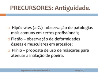 PRECURSORES: Antiguidade.
 Hipócrates (a.C.)– observação de patologias
mais comuns em certos profissionais;
 Platão – observação de deformidades
ósseas e musculares em artesãos;
 Plínio – proposta de uso de máscaras para
atenuar a inalação de poeira.
06/03/2017Ergonomia: Contexto Histórico
 