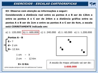 EXERCÍCIOS – ESCALAS CARTOGRÁFICAS 
Religião Predominante: Islamismo
03- Observe com atenção as informações a seguir:
Considerando a distância real entre os pontos A e B ser de 12km e
entre os pontos A e C ser de 24km e a distância gráfica entre os
pontos A e B ser de 2cm e entre os pontos A e C ser de 4cm, a escala
está CORRETAMENTE indicada em:
a) 1: 120.000 b) 1: 600.000 c) 1: 240.000 d) 1: 60.000 e) 1: 1.200.000
1 cm – X
2 cm - 12 Km
Pontos A - B
E= ?
d= 2 cm
D= 12 Km
X= 6 Km
como escala sempre é em cm adiciona-se 5 zeros
A escala do mapa utilizado vai ser de:
1:600.000
 