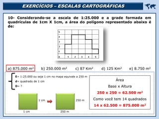 EXERCÍCIOS – ESCALAS CARTOGRÁFICAS 
Religião Predominante: Islamismo
10- Considerando-se a escala de 1:25.000 e a grade formada em
quadrículas de 1cm X 1cm, a área do polígono representado abaixo é
de:
a) 875.000 m2 b) 250.000 m2 c) 87 Km2 d) 125 Km2 e) 8.750 m2
E= 1:25.000 ou seja 1 cm no mapa equivale a 250 m
d= quadrado de 1 cm
D= ?
Área
Base x Altura
250 x 250 = 62.500 m2
Como você tem 14 quadrados
14 x 62.500 = 875.000 m2
1 cm
1 cm
250 m
250 m
 