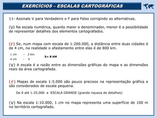 EXERCÍCIOS – ESCALAS CARTOGRÁFICAS 
Religião Predominante: Islamismo
11- Assinale V para Verdadeiro e F para Falso corrigindo as alternativas.
( ) Na escala numérica, quanto maior o denominador, menor é a possibilidade
de representar detalhes dos elementos cartografados.
( ) Se, num mapa com escala de 1:200.000, a distância entre duas cidades é
de 4 cm, na realidade o afastamento entre elas é de 800 km.
( ) A escala é a razão entre as dimensões gráficas do mapa e as dimensões
reais da área cartografada.
( ) Mapas de escala 1:5.000 são pouco precisos na representação gráfica e
são considerados de escala pequena.
( ) Na escala 1:10.000, 1 cm no mapa representa uma superfície de 100 m
no território cartografado.
V
1 cm – 2 Km
4 cm - X
X= 8 KM
F
V
De 0 até 1:25.000 a ESCALA GRANDE (grande riqueza de detalhes)
F
V
 