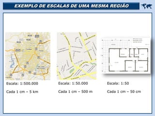EXEMPLO DE ESCALAS DE UMA MESMA REGIÃO 
Escala: 1:500.000
Cada 1 cm – 5 km
Escala: 1:50.000
Cada 1 cm – 500 m
Escala: 1:50
Cada 1 cm – 50 cm
 