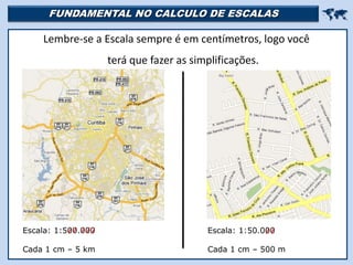 FUNDAMENTAL NO CALCULO DE ESCALAS 
Lembre-se a Escala sempre é em centímetros, logo você
terá que fazer as simplificações.
Escala: 1:500.000
Cada 1 cm – 5 km
Escala: 1:50.000
Cada 1 cm – 500 m
 