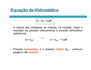 p0= patm p – patm = 0gh
• Pressão manométrica é a pressão relativa (pg – pressure
gauge) e não absoluta.
p  p0 0gh
• A maioria dos medidores de pressão, na verdade, mede o
resultado da pressão relativamente à pressão atmosférica
(referência)
Equação daHidrostática
 