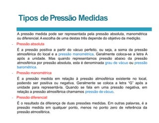 Tipos dePressão Medidas
A pressão medida pode ser representada pela pressão absoluta, manométrica
ou diferencial.A escolha de uma destas três depende do objetivo da medição.
• Pressão absoluta
É a pressão positiva a partir do vácuo perfeito, ou seja, a soma da pressão
atmosférica do local e a pressão manométrica. Geralmente coloca-se a letra A
após a unidade. Mas quando representamos pressão abaixo da pressão
atmosférica por pressão absoluta, esta é denominada grau de vácuo ou pressão
barométrica.
• Pressão manométrica
É a pressão medida em relação à pressão atmosférica existente no local,
podendo ser positiva ou negativa. Geralmente se coloca a letra “G” após a
unidade para representá-la. Quando se fala em uma pressão negativa, em
relação a pressão atmosférica chamamos pressão de vácuo.
• Pressão diferencial
É o resultado da diferença de duas pressões medidas. Em outras palavras, é a
pressão medida em qualquer ponto, menos no ponto zero de referência da
pressão atmosférica.
 