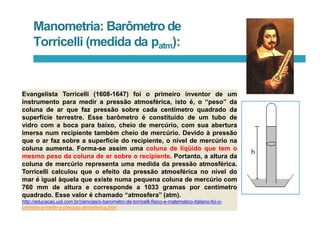 Manometria: Barômetro de
Torricelli (medida da patm):
Evangelista Torricelli (1608-1647) foi o primeiro inventor de um
instrumento para medir a pressão atmosférica, isto é, o “peso” da
coluna de ar que faz pressão sobre cada centímetro quadrado da
superfície terrestre. Esse barômetro é constituído de um tubo de
vidro com a boca para baixo, cheio de mercúrio, com sua abertura
imersa num recipiente também cheio de mercúrio. Devido à pressão
que o ar faz sobre a superfície do recipiente, o nível de mercúrio na
coluna aumenta. Forma-se assim uma coluna de líqüido que tem o
mesmo peso da coluna de ar sobre o recipiente. Portanto, a altura da
coluna de mercúrio representa uma medida da pressão atmosférica.
Torricelli calculou que o efeito da pressão atmosférica no nível do
mar é igual àquela que existe numa pequena coluna de mercúrio com
760 mm de altura e corresponde a 1033 gramas por centímetro
quadrado. Esse valor é chamado “atmosfera” (atm).
http://educacao.uol.com.br/ciencias/o-barometro-de-torricelli-fisico-e-matematico-italiano-foi-o-
primeiro-a-medir-a-pressao-atmosferica.jhtm
 