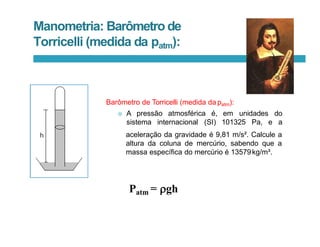 Manometria: Barômetro de
Torricelli (medida da patm):
Barômetro de Torricelli (medida da patm):
 A pressão atmosférica é, em
sistema internacional (SI) 101325 Pa, e
unidades do
a
aceleração da gravidade é 9,81 m/s². Calcule a
altura da coluna de mercúrio, sabendo que a
massa específica do mercúrio é 13579kg/m³.
Patm = gh
 