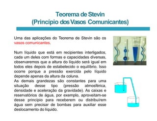 TeoremadeStevin
(Princípio dosVasos Comunicantes)
Uma das aplicações do Teorema de Stevin são os
vasos comunicantes.
Num líquido que está em recipientes interligados,
cada um deles com formas e capacidades diversas,
observaremos que a altura do líquido será igual em
todos eles depois de estabelecido o equilíbrio. Isso
ocorre porque a pressão exercida pelo líquido
depende apenas da altura da coluna.
As demais grandezas são constantes para uma
situação desse tipo (pressão atmosférica,
densidade e aceleração da gravidade). As caixas e
reservatórios de água, por exemplo, aproveitam-se
desse princípio para receberem ou distribuírem
água sem precisar de bombas para auxiliar esse
deslocamento do líquido.
 