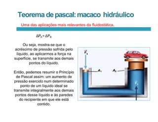 Teorema depascal:macaco hidráulico
ΔPA= ΔPB
Ou seja, mostra-se que o
acréscimo de pressão sofrida pelo
líquido, ao aplicarmos a força na
superfície, se transmite aos demais
pontos do líquido.
Então, podemos resumir o Princípio
de Pascal assim: um aumento de
pressão exercido num determinado
ponto de um líquido ideal se
transmite integralmente aos demais
pontos desse líquido e às paredes
do recipiente em que ele está
contido.
Uma das aplicações mais relevantes da fluidostática.
 