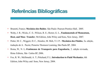 Referências Bibliográficas
• Brunetti, Franco; Mecânica dos fluidos. São Paulo: Pearson Prentice Hall, 2005.
• Welty, J. R.; Wicks, C. E.; Wilson, R. E.; Rorrer, G. L., Fundamentals of Momentum,
Heat, and Mass Transfer, 5th Edition, John Wiley and Sons, New Jersey, 2007.
• Potter, M. C., Wiggert, D. C., Hondzo, M. Shih, T. I. P.- Mecânica dos Fluidos, 3a. edição,
tradução de A. Pacini, Pioneira Thomson Learning, São Paulo-SP, 2004.
• Roma, W, N. L.-Fenômenos de Transporte para Engenharia, 2. edição revisada,
Rima Editora, São Carlos-SP, 2006.
• Fox, R. W.; McDonald, A. T.; Pritchard, P.J., Introduction to Fluid Mechanics, 6th
Edition, John Wiley and Sons, New Jersey, 2004.
 