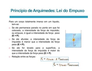 Princípio deArquimedes:Lei do Empuxo
Para um corpo totalmente imerso em um líquido,
tem-se:
 Se ele permanece parado no ponto em que foi
colocado, a intensidade da força de impulsão,
ou empuxo, é igual a intensidade da força peso
(E = P);
 Se ele afundar, a intensidade da força de
impulsão é menor que a intensidade da força
peso (E < P);
 Se ele for levado para a superfície, a
intensidade da força de impulsão é maior do
que a intensidade da força peso (E > P).
 Relação entre as forças:
 
