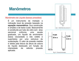 Manômetros
Manômetro de Líquido (baixas pressões)
É um instrumento de medição e
indicação local de pressão baseado na
equação manométrica. Sua construção
é simples e de baixo custo. Basicamente
é constituído por tubo de vidro com área
seccional uniforme, uma escala
graduada, um líquido
(baixa viscosidade e
de enchimento
não volátil) e
suportados por uma estrutura de
sustentação. O valor de pressão medida
é obtida pela leitura da altura de coluna
do líquido deslocado em função da
intensidade da referida pressão
aplicada.
 
