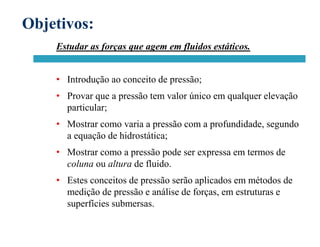 Objetivos:
Estudar as forças que agem em fluidos estáticos.
• Introdução ao conceito de pressão;
• Provar que a pressão tem valor único em qualquer elevação
particular;
• Mostrar como varia a pressão com a profundidade, segundo
a equação de hidrostática;
• Mostrar como a pressão pode ser expressa em termos de
coluna ou altura de fluido.
• Estes conceitos de pressão serão aplicados em métodos de
medição de pressão e análise de forças, em estruturas e
superfícies submersas.
 