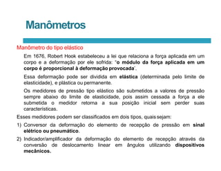 Manômetros
Manômetro do tipo elástico
Em 1676, Robert Hook estabeleceu a lei que relaciona a força aplicada em um
corpo e a deformação por ele sofrida: “o módulo da força aplicada em um
corpo é proporcional à deformação provocada’.
Essa deformação pode ser dividida em elástica (determinada pelo limite de
elasticidade), e plástica ou permanente.
Os medidores de pressão tipo elástico são submetidos a valores de pressão
sempre abaixo do limite de elasticidade, pois assim cessada a força a ele
submetida o medidor retorna a sua posição inicial sem perder suas
características.
Esses medidores podem ser classificados em dois tipos, quais sejam:
1) Conversor da deformação do elemento de recepção de pressão em sinal
elétrico ou pneumático.
2) Indicador/amplificador da deformação do elemento de recepção através da
conversão de deslocamento linear em ângulos utilizando dispositivos
mecânicos.
 