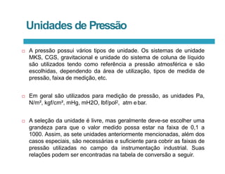 Unidades de Pressão
 A pressão possui vários tipos de unidade. Os sistemas de unidade
MKS, CGS, gravitacional e unidade do sistema de coluna de líquido
são utilizados tendo como referência a pressão atmosférica e são
escolhidas, dependendo da área de utilização, tipos de medida de
pressão, faixa de medição, etc.
 Em geral são utilizados para medição de pressão, as unidades Pa,
N/m², kgf/cm², mHg, mH2O, lbf/pol2, atm e bar.
 A seleção da unidade é livre, mas geralmente deve-se escolher uma
grandeza para que o valor medido possa estar na faixa de 0,1 a
1000. Assim, as sete unidades anteriormente mencionadas, além dos
casos especiais, são necessárias e suficiente para cobrir as faixas de
pressão utilizadas no campo da instrumentação industrial. Suas
relações podem ser encontradas na tabela de conversão a seguir.
 