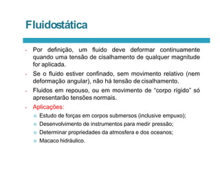 Fluidostática
• Por definição, um fluido deve deformar continuamente
quando uma tensão de cisalhamento de qualquer magnitude
for aplicada.
• Se o fluido estiver confinado, sem movimento relativo (nem
deformação angular), não há tensão de cisalhamento.
• Fluidos em repouso, ou em movimento de “corpo rígido” só
apresentarão tensões normais.
• Aplicações:
 Estudo de forças em corpos submersos (inclusive empuxo);
 Desenvolvimento de instrumentos para medir pressão;
 Determinar propriedades da atmosfera e dos oceanos;
 Macaco hidráulico.
 
