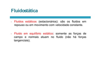 • Fluidos estáticos (estacionários): são os fluidos em
repouso ou em movimento com velocidade constante.
• Fluido em equilíbrio estático: somente as forças de
atuam no fluido (não há forças
campo e normais
tangenciais).
Fluidostática
 