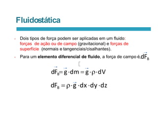 Fluidostática
• Dois tipos de força podem ser aplicadas em um fluido:
forças de ação ou de campo (gravitacional) e forças de
superfície (normais e tangenciais/cisalhantes).
• Para um elemento diferencial de fluido, a força de campo é,dFB
dFB gdm  gdV
dFB  g dx dy dz
 