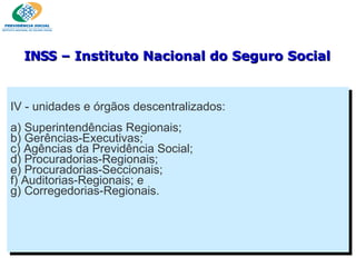 IV - unidades e órgãos descentralizados: a) Superintendências Regionais; b) Gerências-Executivas; c) Agências da Previdência Social; d) Procuradorias-Regionais; e) Procuradorias-Seccionais; f) Auditorias-Regionais; e g) Corregedorias-Regionais. INSS  – Instituto Nacional do Seguro Social 