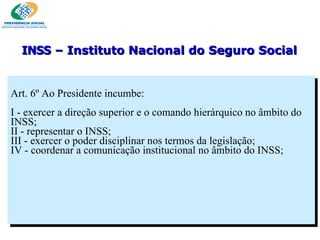 Art. 6º Ao Presidente incumbe:   I - exercer a direção superior e o comando hierárquico no âmbito do INSS; II - representar o INSS; III - exercer o poder disciplinar nos termos da legislação; IV - coordenar a comunicação institucional no âmbito do INSS; INSS  – Instituto Nacional do Seguro Social 