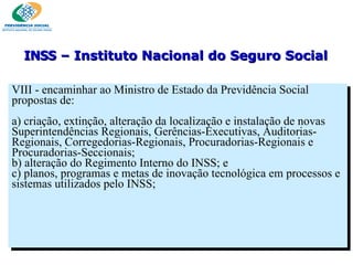 VIII - encaminhar ao Ministro de Estado da Previdência Social propostas de:   a) criação, extinção, alteração da localização e instalação de novas Superintendências Regionais, Gerências-Executivas, Auditorias- Regionais, Corregedorias-Regionais, Procuradorias-Regionais e Procuradorias-Seccionais; b) alteração do Regimento Interno do INSS; e c) planos, programas e metas de inovação tecnológica em processos e sistemas utilizados pelo INSS; INSS  – Instituto Nacional do Seguro Social 