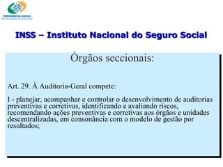 Órgãos seccionais: Art. 29. À Auditoria-Geral compete:    I - planejar, acompanhar e controlar o desenvolvimento de auditorias preventivas e corretivas, identificando e avaliando riscos, recomendando ações preventivas e corretivas aos órgãos e unidades descentralizadas, em consonância com o modelo de gestão por resultados; INSS  – Instituto Nacional do Seguro Social 