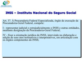 Art. 37. À Procuradoria Federal Especializada, órgão de execução da Procuradoria-Geral Federal, compete:   I - representar judicial e extrajudicialmente o INSS e outras entidades, mediante designação da Procuradoria-Geral Federal; IV - fixar a orientação jurídica do INSS, intervindo na elaboração e edição de seus atos normativos e interpretativos, em articulação com os órgãos componentes do INSS; INSS  – Instituto Nacional do Seguro Social 