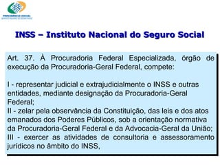 Art. 37. À Procuradoria Federal Especializada, órgão de execução da Procuradoria-Geral Federal, compete:   I - representar judicial e extrajudicialmente o INSS e outras entidades, mediante designação da Procuradoria-Geral Federal; II - zelar pela observância da Constituição, das leis e dos atos emanados dos Poderes Públicos, sob a orientação normativa da Procuradoria-Geral Federal e da Advocacia-Geral da União; III - exercer as atividades de consultoria e assessoramento jurídicos no âmbito do INSS,  INSS  – Instituto Nacional do Seguro Social 