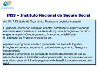 Art. 54. À Diretoria de Orçamento, Finanças e Logística compete:   I - planejar, coordenar, controlar, orientar, normatizar e supervisionar as atividades relacionadas com as áreas de logística, licitações e contratos, engenharia, patrimônio, orçamento, finanças e contabilidade; II - submeter ao Presidente proposta de:   a) planos e programas anuais e plurianuais das áreas de logística, licitações e contratos, engenharia, patrimônio e orçamento, finanças e contabilidade; b) planos e programas de geração de receitas decorrentes do uso ou alienação de ativos imobiliários não-operacionais, serviços administrativos e as decorrentes da folha de pagamento de benefícios administrados pelo INSS; INSS  – Instituto Nacional do Seguro Social 