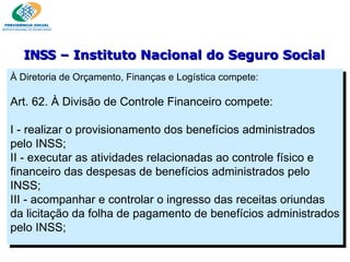 À Diretoria de Orçamento, Finanças e Logística compete: Art. 62. À Divisão de Controle Financeiro compete:    I - realizar o provisionamento dos benefícios administrados pelo INSS; II - executar as atividades relacionadas ao controle físico e financeiro das despesas de benefícios administrados pelo INSS; III - acompanhar e controlar o ingresso das receitas oriundas da licitação da folha de pagamento de benefícios administrados pelo INSS; INSS  – Instituto Nacional do Seguro Social 