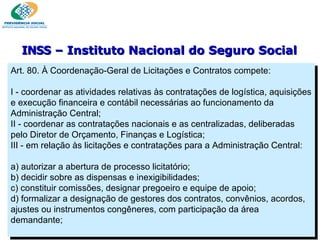 Art. 80. À Coordenação-Geral de Licitações e Contratos compete:   I - coordenar as atividades relativas às contratações de logística, aquisições e execução financeira e contábil necessárias ao funcionamento da Administração Central; II - coordenar as contratações nacionais e as centralizadas, deliberadas pelo Diretor de Orçamento, Finanças e Logística; III - em relação às licitações e contratações para a Administração Central:   a) autorizar a abertura de processo licitatório; b) decidir sobre as dispensas e inexigibilidades; c) constituir comissões, designar pregoeiro e equipe de apoio; d) formalizar a designação de gestores dos contratos, convênios, acordos, ajustes ou instrumentos congêneres, com participação da área demandante; INSS  – Instituto Nacional do Seguro Social 