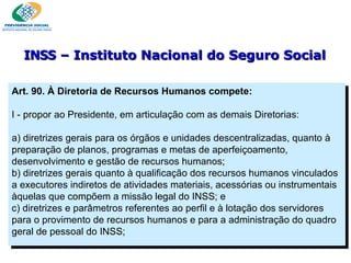Art. 90. À Diretoria de Recursos Humanos compete:   I - propor ao Presidente, em articulação com as demais Diretorias:   a) diretrizes gerais para os órgãos e unidades descentralizadas, quanto à preparação de planos, programas e metas de aperfeiçoamento, desenvolvimento e gestão de recursos humanos;  b) diretrizes gerais quanto à qualificação dos recursos humanos vinculados a executores indiretos de atividades materiais, acessórias ou instrumentais àquelas que compõem a missão legal do INSS; e c) diretrizes e parâmetros referentes ao perfil e à lotação dos servidores para o provimento de recursos humanos e para a administração do quadro geral de pessoal do INSS; INSS  – Instituto Nacional do Seguro Social 