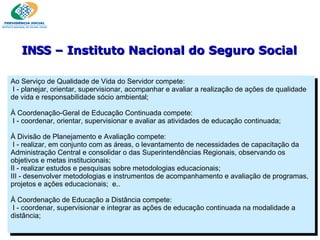 Ao Serviço de Qualidade de Vida do Servidor compete:    I - planejar, orientar, supervisionar, acompanhar e avaliar a realização de ações de qualidade de vida e responsabilidade sócio ambiental; À Coordenação-Geral de Educação Continuada compete:    I - coordenar, orientar, supervisionar e avaliar as atividades de educação continuada; À Divisão de Planejamento e Avaliação compete:   I - realizar, em conjunto com as áreas, o levantamento de necessidades de capacitação da Administração Central e consolidar o das Superintendências Regionais, observando os objetivos e metas institucionais; II - realizar estudos e pesquisas sobre metodologias educacionais; III - desenvolver metodologias e instrumentos de acompanhamento e avaliação de programas, projetos e ações educacionais;  e.. À Coordenação de Educação a Distância compete:   I - coordenar, supervisionar e integrar as ações de educação continuada na modalidade a distância;  INSS  – Instituto Nacional do Seguro Social 