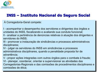 À Corregedoria-Geral compete:   I - acompanhar o desempenho dos servidores e dirigentes dos órgãos e unidades do INSS, fiscalizando e avaliando sua conduta funcional; II - analisar a pertinência de denúncias relativas à atuação dos dirigentes e servidores do INSS; III - promover a instauração de sindicâncias e processos administrativos disciplinares; IV - julgar os servidores do INSS em sindicâncias e processos administrativos disciplinares, quando a penalidade proposta for de advertência; V - propor ações integradas com outros órgãos para o combate à fraude; VI - planejar, coordenar, orientar e supervisionar as atividades das Corregedorias-Regionais e das comissões de procedimentos disciplinares e comissões de ética; INSS  – Instituto Nacional do Seguro Social 