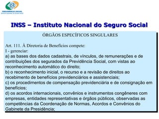 ÓRGÃOS ESPECÍFICOS SINGULARES Art. 111. À Diretoria de Benefícios compete:  I - gerenciar: a) as bases dos dados cadastrais, de vínculos, de remunerações e de contribuições dos segurados da Previdência Social, com vistas ao reconhecimento automático do direito; b) o reconhecimento inicial, o recurso e a revisão de direitos ao recebimento de benefícios previdenciários e assistenciais; c) os procedimentos de compensação previdenciária e de consignação em benefícios; d) os acordos internacionais, convênios e instrumentos congêneres com empresas, entidades representativas e órgãos públicos, observadas as competências da Coordenação de Normas, Acordos e Convênios do Gabinete da Presidência; INSS  – Instituto Nacional do Seguro Social 