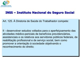 Art. 125. À Diretoria de Saúde do Trabalhador compete:    II - desenvolver estudos voltados para o aperfeiçoamento das atividades médico-periciais de benefícios previdenciários, assistenciais e os relativos aos servidores públicos federais, de reabilitação profissional e de serviço social, bem como promover a orientação à sociedade objetivando o reconhecimento do direito;  INSS  – Instituto Nacional do Seguro Social 