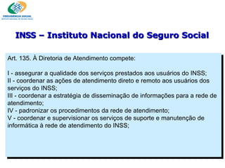 Art. 135. À Diretoria de Atendimento compete:   I - assegurar a qualidade dos serviços prestados aos usuários do INSS; II - coordenar as ações de atendimento direto e remoto aos usuários dos serviços do INSS; III - coordenar a estratégia de disseminação de informações para a rede de atendimento; IV - padronizar os procedimentos da rede de atendimento; V - coordenar e supervisionar os serviços de suporte e manutenção de informática à rede de atendimento do INSS; INSS  – Instituto Nacional do Seguro Social 