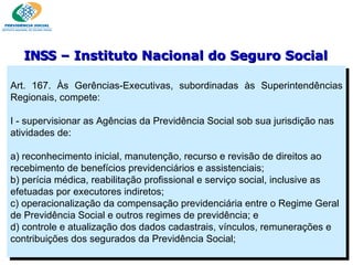 Art. 167. Às Gerências-Executivas, subordinadas às Superintendências Regionais, compete:   I - supervisionar as Agências da Previdência Social sob sua jurisdição nas atividades de:   a) reconhecimento inicial, manutenção, recurso e revisão de direitos ao recebimento de benefícios previdenciários e assistenciais; b) perícia médica, reabilitação profissional e serviço social, inclusive as efetuadas por executores indiretos; c) operacionalização da compensação previdenciária entre o Regime Geral de Previdência Social e outros regimes de previdência; e d) controle e atualização dos dados cadastrais, vínculos, remunerações e contribuições dos segurados da Previdência Social; INSS  – Instituto Nacional do Seguro Social 