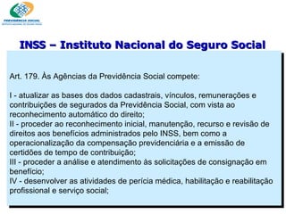 Art. 179. Às Agências da Previdência Social compete:    I - atualizar as bases dos dados cadastrais, vínculos, remunerações e contribuições de segurados da Previdência Social, com vista ao reconhecimento automático do direito; II - proceder ao reconhecimento inicial, manutenção, recurso e revisão de direitos aos benefícios administrados pelo INSS, bem como a operacionalização da compensação previdenciária e a emissão de certidões de tempo de contribuição;  III - proceder a análise e atendimento às solicitações de consignação em benefício; IV - desenvolver as atividades de perícia médica, habilitação e reabilitação profissional e serviço social; INSS  – Instituto Nacional do Seguro Social 