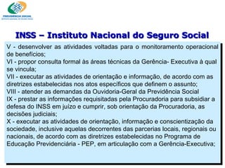 V - desenvolver as atividades voltadas para o monitoramento operacional de benefícios; VI - propor consulta formal às áreas técnicas da Gerência- Executiva à qual se vincula; VII - executar as atividades de orientação e informação, de acordo com as diretrizes estabelecidas nos atos específicos que definem o assunto; VIII - atender as demandas da Ouvidoria-Geral da Previdência Social IX - prestar as informações requisitadas pela Procuradoria para subsidiar a defesa do INSS em juízo e cumprir, sob orientação da Procuradoria, as decisões judiciais; X - executar as atividades de orientação, informação e conscientização da sociedade, inclusive aquelas decorrentes das parcerias locais, regionais ou nacionais, de acordo com as diretrizes estabelecidas no Programa de Educação Previdenciária - PEP, em articulação com a Gerência-Executiva;  INSS  – Instituto Nacional do Seguro Social 