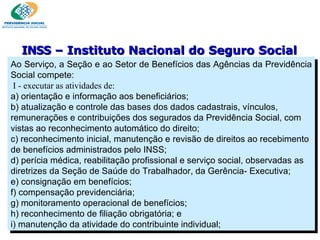 Ao Serviço, a Seção e ao Setor de Benefícios das Agências da Previdência Social compete:   I - executar as atividades de:  a) orientação e informação aos beneficiários; b) atualização e controle das bases dos dados cadastrais, vínculos, remunerações e contribuições dos segurados da Previdência Social, com vistas ao reconhecimento automático do direito;  c) reconhecimento inicial, manutenção e revisão de direitos ao recebimento de benefícios administrados pelo INSS; d) perícia médica, reabilitação profissional e serviço social, observadas as diretrizes da Seção de Saúde do Trabalhador, da Gerência- Executiva; e) consignação em benefícios; f) compensação previdenciária; g) monitoramento operacional de benefícios; h) reconhecimento de filiação obrigatória; e i) manutenção da atividade do contribuinte individual; INSS  – Instituto Nacional do Seguro Social 