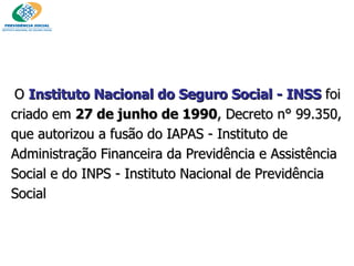   O  Instituto Nacional do Seguro Social - INSS  foi criado em  27 de junho de 1990 , Decreto n° 99.350, que autorizou a fusão do IAPAS - Instituto de Administração Financeira da Previdência e Assistência Social e do INPS - Instituto Nacional de Previdência Social 