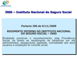 Portaria 296 de 9/11/2009 REGIMENTO INTERNO DO INSTITUTO NACIONAL DO SEGURO SOCIAL – INSS F inalidade promover o reconhecimento, pela Previdência Social, de direito ao recebimento de benefícios por ela administrados, assegurando agilidade, comodidade aos seus usuários e ampliação do controle social. INSS  – Instituto Nacional do Seguro Social 