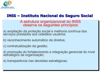 A estrutura organizacional do INSS observa os seguintes princípios: a) ampliação da proteção social e melhoria contínua dos serviços prestados aos cidadãos usuários; b) reconhecimento automático de direitos; c) contratualização da gestão; d) promoção do fortalecimento e integração gerencial do nível estratégico da organização; e) transparência nas decisões estratégicas; INSS  – Instituto Nacional do Seguro Social 