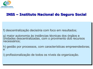f) descentralização decisória com foco em resultados; g) maior autonomia às instâncias técnicas dos órgãos e unidades descentralizadas, com o provimento dos recursos necessários; h) gestão por processos, com características empreendedoras; e i) profissionalização de todos os níveis da organização. INSS  – Instituto Nacional do Seguro Social 