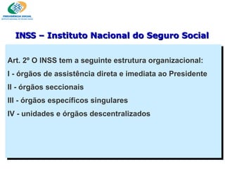 Art. 2º O INSS tem a seguinte estrutura organizacional: I - órgãos de assistência direta e imediata ao Presidente II - órgãos seccionais III - órgãos específicos singulares IV - unidades e órgãos descentralizados INSS  – Instituto Nacional do Seguro Social 