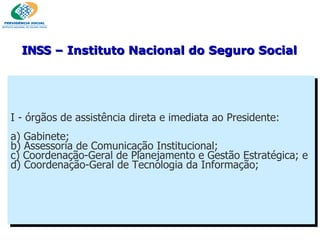 I - órgãos de assistência direta e imediata ao Presidente: a) Gabinete; b) Assessoria de Comunicação Institucional; c) Coordenação-Geral de Planejamento e Gestão Estratégica; e d) Coordenação-Geral de Tecnologia da Informação; INSS  – Instituto Nacional do Seguro Social 