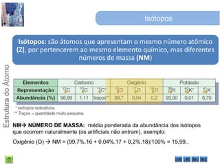 IsótoposNM NÚMERO DE MASSA:  média ponderada da abundância dos isótopos que ocorrem naturalmente (os artificiais não entram), exemplo: Oxigênio (O)  NM = (99,7%.16 + 0,04%.17 + 0,2%.18)/100% = 15,99..