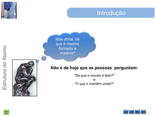 IntroduçãoMas afinal, de que é mesmo formado a matéria?Não é de hoje que as pessoas  perguntam:"Do que o mundo é feito?" e "O que o mantém unido?"